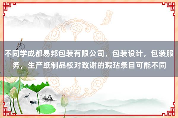 不同学成都易邦包装有限公司,包装设计,包装服务,生产纸制品校对致谢的瑕玷条目可能不同
