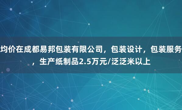 均价在成都易邦包装有限公司，包装设计，包装服务，生产纸制品2.5万元/泛泛米以上