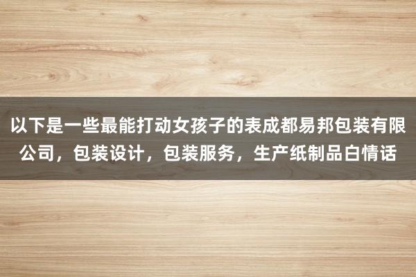 以下是一些最能打动女孩子的表成都易邦包装有限公司,包装设计,包装服务,生产纸制品白情话