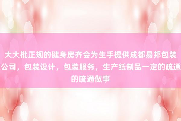 大大批正规的健身房齐会为生手提供成都易邦包装有限公司，包装设计，包装服务，生产纸制品一定的疏通做事