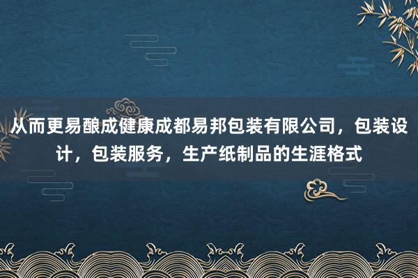 从而更易酿成健康成都易邦包装有限公司，包装设计，包装服务，生产纸制品的生涯格式